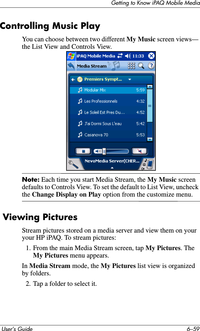 Getting to Know iPAQ Mobile Media User’s Guide 6–59Controlling Music PlayYou can choose between two different My Music screen views— the List View and Controls View. Note: Each time you start Media Stream, the My Music screen defaults to Controls View. To set the default to List View, uncheck the Change Display on Play option from the customize menu. Viewing PicturesStream pictures stored on a media server and view them on your your HP iPAQ. To stream pictures:1. From the main Media Stream screen, tap My Pictures. The My Pictures menu appears.In Media Stream mode, the My Pictures list view is organized by folders.2. Tap a folder to select it.