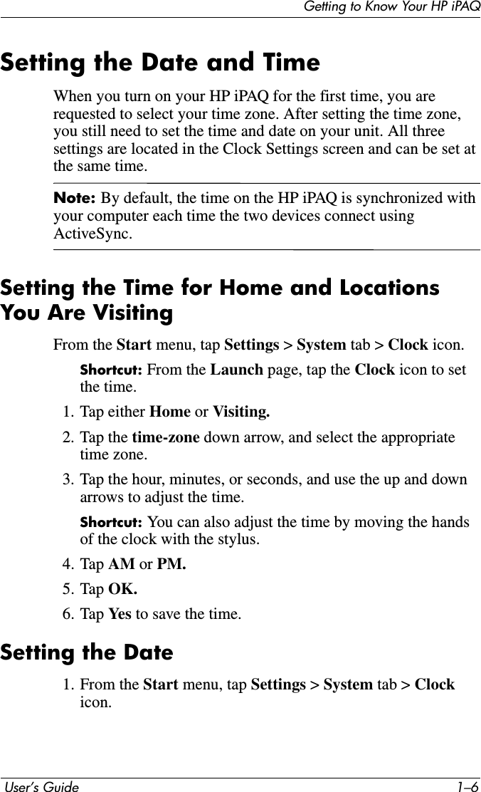 Getting to Know Your HP iPAQ User’s Guide 1–6Setting the Date and TimeWhen you turn on your HP iPAQ for the first time, you are requested to select your time zone. After setting the time zone, you still need to set the time and date on your unit. All three settings are located in the Clock Settings screen and can be set at the same time.Note: By default, the time on the HP iPAQ is synchronized with your computer each time the two devices connect using ActiveSync.Setting the Time for Home and Locations You Are VisitingFrom the Start menu, tap Settings &gt; System tab &gt; Clock icon.Shortcut: From the Launch page, tap the Clock icon to set the time.1. Tap either Home or Visiting.2. Tap the time-zone down arrow, and select the appropriate time zone.3. Tap the hour, minutes, or seconds, and use the up and down arrows to adjust the time.Shortcut: You can also adjust the time by moving the hands of the clock with the stylus.4. Tap AM or PM.5. Tap OK.6. Tap Yes  to save the time.Setting the Date1. From the Start menu, tap Settings &gt; System tab &gt; Clockicon.