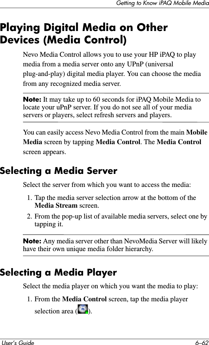 Getting to Know iPAQ Mobile Media User’s Guide 6–62Playing Digital Media on Other Devices (Media Control)Nevo Media Control allows you to use your HP iPAQ to play media from a media server onto any UPnP (universal plug-and-play) digital media player. You can choose the media from any recognized media server.Note: It may take up to 60 seconds for iPAQ Mobile Media to locate your uPnP server. If you do not see all of your media servers or players, select refresh servers and players.You can easily access Nevo Media Control from the main MobileMedia screen by tapping Media Control. The Media Control screen appears.Selecting a Media ServerSelect the server from which you want to access the media:1. Tap the media server selection arrow at the bottom of the Media Stream screen.2. From the pop-up list of available media servers, select one by tapping it.Note: Any media server other than NevoMedia Server will likely have their own unique media folder hierarchy.Selecting a Media PlayerSelect the media player on which you want the media to play:1. From the Media Control screen, tap the media player selection area ( ).