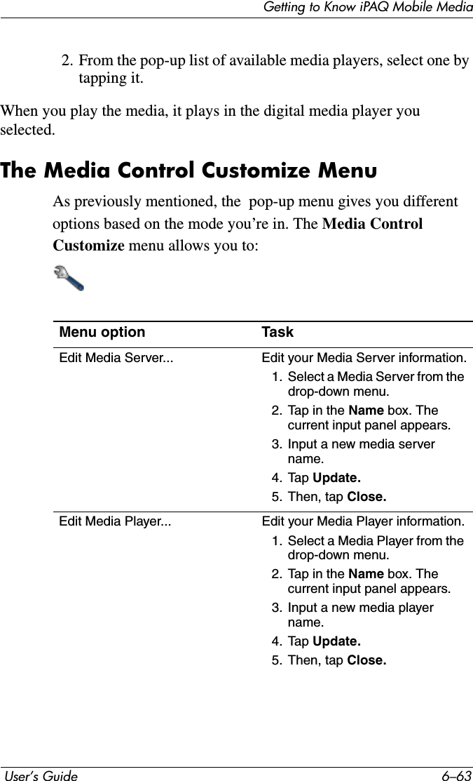 Getting to Know iPAQ Mobile Media User’s Guide 6–632. From the pop-up list of available media players, select one by tapping it. When you play the media, it plays in the digital media player you selected.The Media Control Customize MenuAs previously mentioned, the  pop-up menu gives you different options based on the mode you’re in. The Media Control Customize menu allows you to:Menu option TaskEdit Media Server... Edit your Media Server information.1. Select a Media Server from the drop-down menu.2. Tap in the Name box. The current input panel appears.3. Input a new media server name.4. Tap Update.5. Then, tap Close.Edit Media Player... Edit your Media Player information.1. Select a Media Player from the drop-down menu.2. Tap in the Name box. The current input panel appears.3. Input a new media player name.4. Tap Update.5. Then, tap Close.