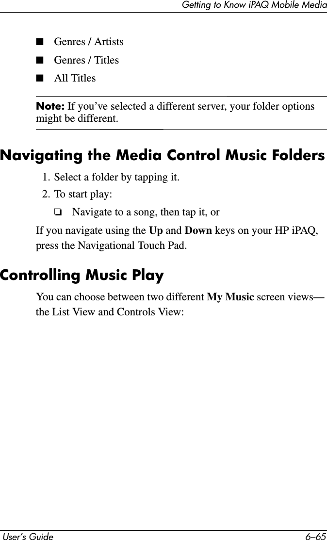 Getting to Know iPAQ Mobile Media User’s Guide 6–65■Genres / Artists■Genres / Titles■All TitlesNote: If you’ve selected a different server, your folder options might be different.Navigating the Media Control Music Folders1. Select a folder by tapping it.2. To start play:❏Navigate to a song, then tap it, orIf you navigate using the Up and Down keys on your HP iPAQ, press the Navigational Touch Pad.Controlling Music PlayYou can choose between two different My Music screen views— the List View and Controls View: