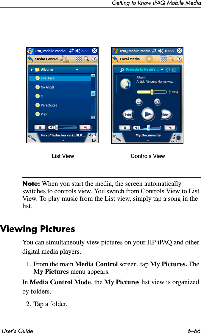 Getting to Know iPAQ Mobile Media User’s Guide 6–66Note: When you start the media, the screen automatically switches to controls view. You switch from Controls View to List View. To play music from the List view, simply tap a song in the list.Viewing PicturesYou can simultaneouly view pictures on your HP iPAQ and other digital media players.1. From the main Media Control screen, tap My Pictures. The My Pictures menu appears.In Media Control Mode, the My Pictures list view is organized by folders. 2. Tap a folder.List View Controls View
