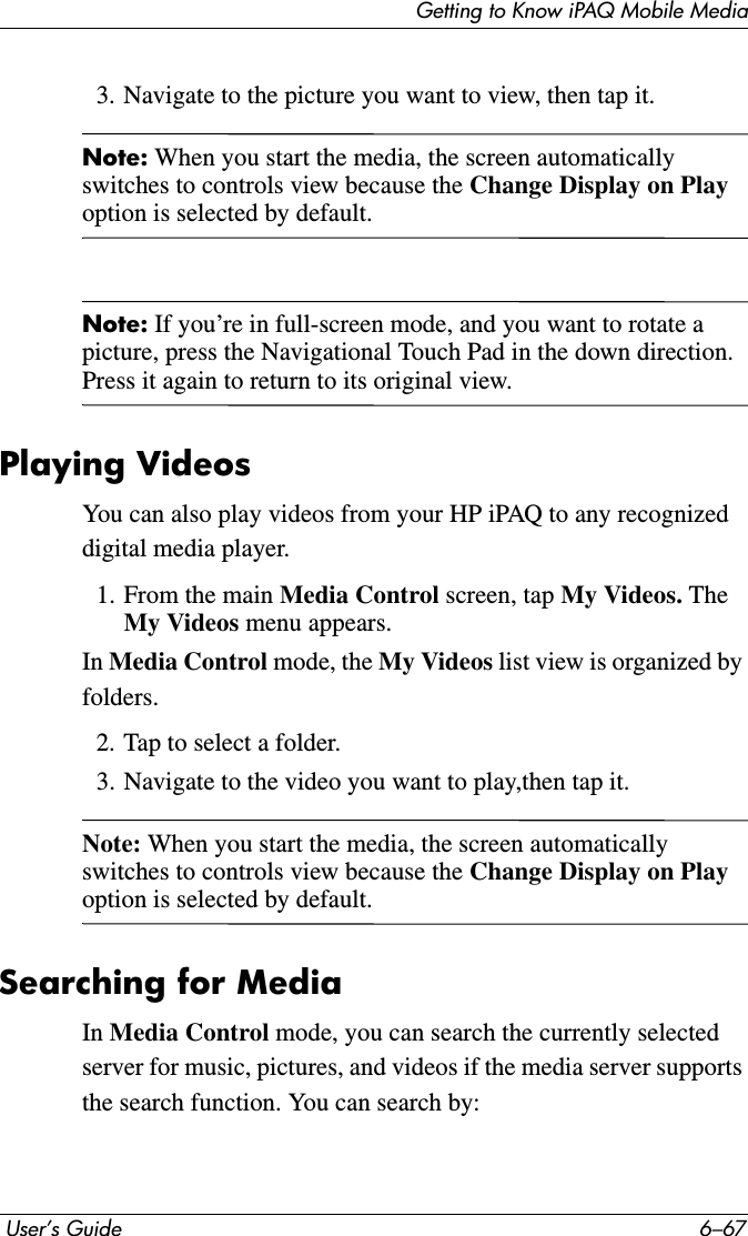 Getting to Know iPAQ Mobile Media User’s Guide 6–673. Navigate to the picture you want to view, then tap it.Note: When you start the media, the screen automatically switches to controls view because the Change Display on Playoption is selected by default.Note: If you’re in full-screen mode, and you want to rotate a picture, press the Navigational Touch Pad in the down direction. Press it again to return to its original view.Playing VideosYou can also play videos from your HP iPAQ to any recognized digital media player.1. From the main Media Control screen, tap My Videos. The My Videos menu appears.In Media Control mode, the My Videos list view is organized by folders.2. Tap to select a folder.3. Navigate to the video you want to play,then tap it.Note: When you start the media, the screen automatically switches to controls view because the Change Display on Playoption is selected by default.Searching for MediaIn Media Control mode, you can search the currently selected server for music, pictures, and videos if the media server supports the search function. You can search by: