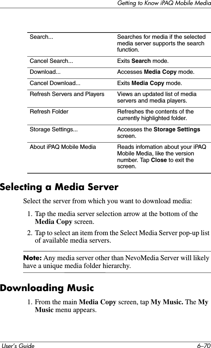 Getting to Know iPAQ Mobile Media User’s Guide 6–70Selecting a Media ServerSelect the server from which you want to download media:1. Tap the media server selection arrow at the bottom of the Media Copy screen.2. Tap to select an item from the Select Media Server pop-up list of available media servers. Note: Any media server other than NevoMedia Server will likely have a unique media folder hierarchy.Downloading Music1. From the main Media Copy screen, tap My Music. The MyMusic menu appears.Search... Searches for media if the selected media server supports the search function.Cancel Search... Exits Search mode.Download... Accesses Media Copy mode.Cancel Download... Exits Media Copy mode.Refresh Servers and Players Views an updated list of media servers and media players.Refresh Folder Refreshes the contents of the currently highlighted folder.Storage Settings... Accesses the Storage Settings screen.About iPAQ Mobile Media Reads infomation about your iPAQ Mobile Media, like the version number. Tap Close to exit the screen.