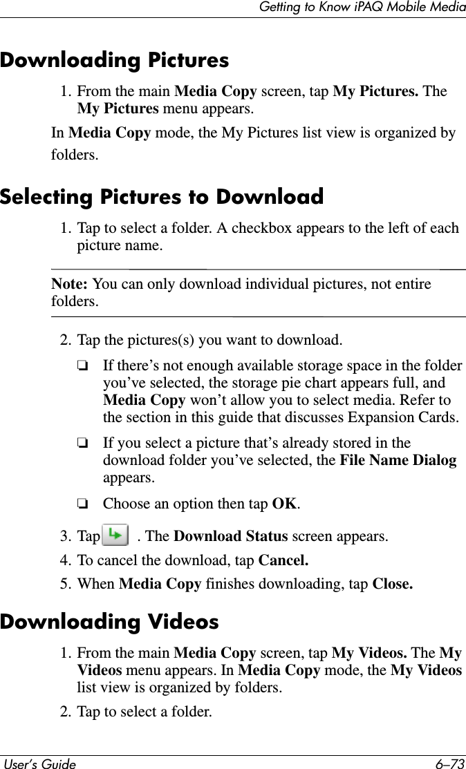 Getting to Know iPAQ Mobile Media User’s Guide 6–73Downloading Pictures1. From the main Media Copy screen, tap My Pictures. TheMy Pictures menu appears.In Media Copy mode, the My Pictures list view is organized by folders.Selecting Pictures to Download1. Tap to select a folder. A checkbox appears to the left of each picture name.Note: You can only download individual pictures, not entire folders.2. Tap the pictures(s) you want to download.❏If there’s not enough available storage space in the folder you’ve selected, the storage pie chart appears full, and Media Copy won’t allow you to select media. Refer to the section in this guide that discusses Expansion Cards.❏If you select a picture that’s already stored in the download folder you’ve selected, the File Name Dialog appears.❏Choose an option then tap OK.3. Tap  . The Download Status screen appears.4. To cancel the download, tap Cancel.5. When Media Copy finishes downloading, tap Close.Downloading Videos1. From the main Media Copy screen, tap My Videos. The MyVideos menu appears. In Media Copy mode, the My Videoslist view is organized by folders. 2. Tap to select a folder.
