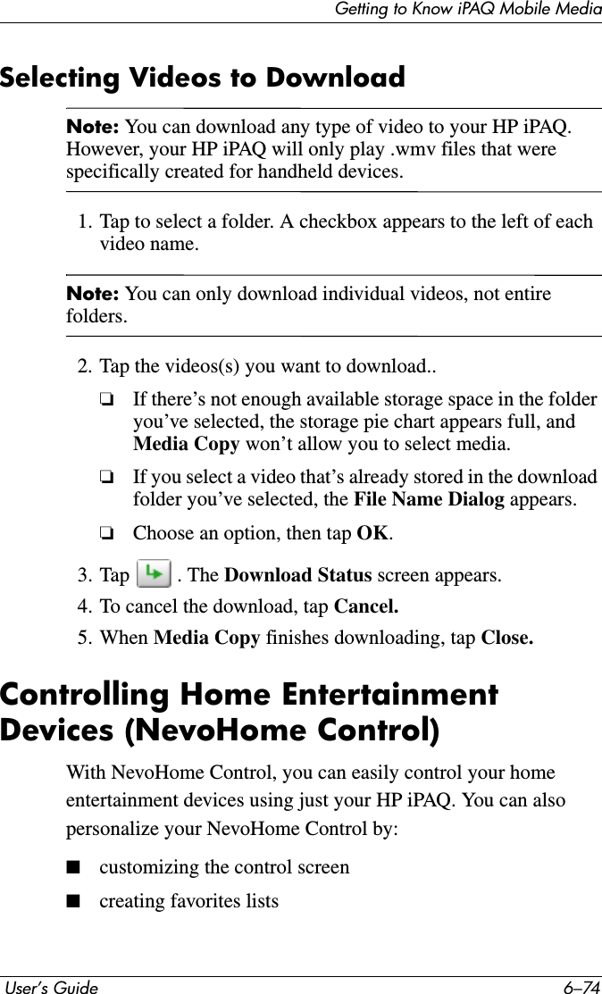 Getting to Know iPAQ Mobile Media User’s Guide 6–74Selecting Videos to DownloadNote: You can download any type of video to your HP iPAQ. However, your HP iPAQ will only play .wmv files that were specifically created for handheld devices.1. Tap to select a folder. A checkbox appears to the left of each video name.Note: You can only download individual videos, not entire folders.2. Tap the videos(s) you want to download..❏If there’s not enough available storage space in the folder you’ve selected, the storage pie chart appears full, and Media Copy won’t allow you to select media.❏If you select a video that’s already stored in the download folder you’ve selected, the File Name Dialog appears.❏Choose an option, then tap OK.3. Tap . The Download Status screen appears.4. To cancel the download, tap Cancel.5. When Media Copy finishes downloading, tap Close.Controlling Home Entertainment Devices (NevoHome Control)With NevoHome Control, you can easily control your home entertainment devices using just your HP iPAQ. You can also personalize your NevoHome Control by:■customizing the control screen■creating favorites lists