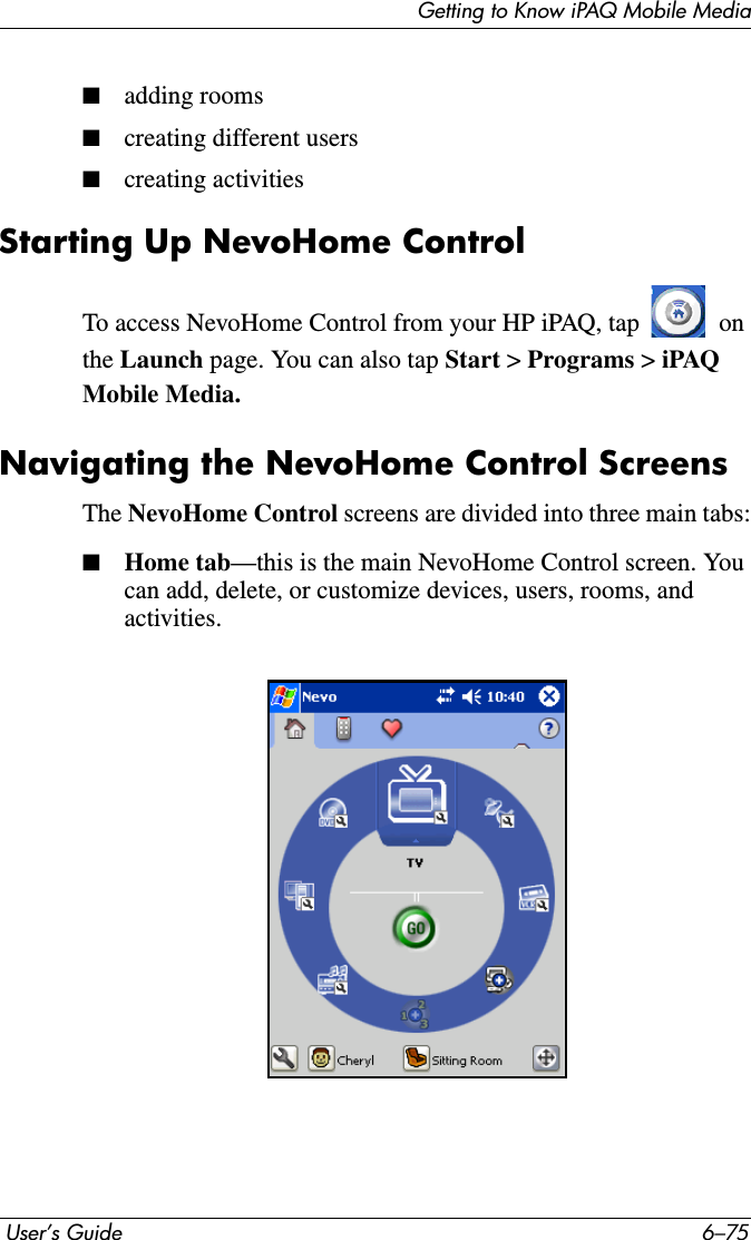 Getting to Know iPAQ Mobile Media User’s Guide 6–75■adding rooms■creating different users■creating activitiesStarting Up NevoHome ControlTo access NevoHome Control from your HP iPAQ, tap   on the Launch page. You can also tap Start &gt; Programs &gt;iPAQ Mobile Media.Navigating the NevoHome Control ScreensThe NevoHome Control screens are divided into three main tabs:■Home tab—this is the main NevoHome Control screen. You can add, delete, or customize devices, users, rooms, and activities.