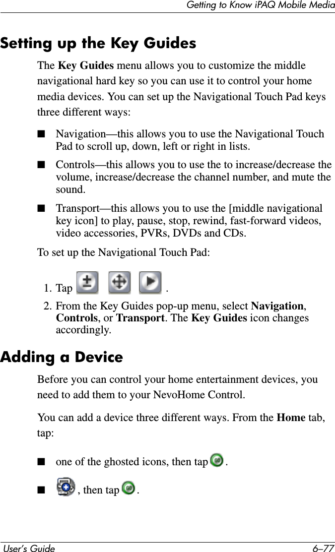 Getting to Know iPAQ Mobile Media User’s Guide 6–77Setting up the Key GuidesThe Key Guides menu allows you to customize the middle navigational hard key so you can use it to control your home media devices. You can set up the Navigational Touch Pad keys three different ways:■Navigation—this allows you to use the Navigational Touch Pad to scroll up, down, left or right in lists.■Controls—this allows you to use the to increase/decrease the volume, increase/decrease the channel number, and mute the sound.■Transport—this allows you to use the [middle navigational key icon] to play, pause, stop, rewind, fast-forward videos, video accessories, PVRs, DVDs and CDs.To set up the Navigational Touch Pad:1. Tap .2. From the Key Guides pop-up menu, select Navigation,Controls, or Transport. The Key Guides icon changes accordingly.Adding a DeviceBefore you can control your home entertainment devices, you need to add them to your NevoHome Control.You can add a device three different ways. From the Home tab, tap:■one of the ghosted icons, then tap .■, then tap .