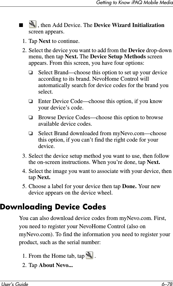 Getting to Know iPAQ Mobile Media User’s Guide 6–78■, then Add Device. The Device Wizard Initializationscreen appears.1. Tap Next to continue.2. Select the device you want to add from the Device drop-down menu, then tap Next. The Device Setup Methods screen appears. From this screen, you have four options:❏Select Brand—choose this option to set up your device according to its brand. NevoHome Control will automatically search for device codes for the brand you select.❏Enter Device Code—choose this option, if you know your device’s code.❏Browse Device Codes—choose this option to browse available device codes.❏Select Brand downloaded from myNevo.com—choose this option, if you can’t find the right code for your device.3. Select the device setup method you want to use, then follow the on-screen instructions. When you’re done, tap Next.4. Select the image you want to associate with your device, then tap Next.5. Choose a label for your device then tap Done. Yo ur  n ew  device appears on the device wheel.Downloading Device CodesYou can also download device codes from myNevo.com. First, you need to register your NevoHome Control (also on myNevo.com). To find the information you need to register your product, such as the serial number:1. From the Home tab, tap .2. Tap About Nevo...