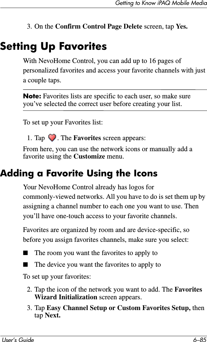 Getting to Know iPAQ Mobile Media User’s Guide 6–853. On the Confirm Control Page Delete screen, tap Yes.Setting Up FavoritesWith NevoHome Control, you can add up to 16 pages of personalized favorites and access your favorite channels with just a couple taps.Note: Favorites lists are specific to each user, so make sure you’ve selected the correct user before creating your list. To set up your Favorites list:1. Tap . The Favorites screen appears:From here, you can use the network icons or manually add a favorite using the Customize menu.Adding a Favorite Using the IconsYour NevoHome Control already has logos for commonly-viewed networks. All you have to do is set them up by assigning a channel number to each one you want to use. Then you’ll have one-touch access to your favorite channels.Favorites are organized by room and are device-specific, so before you assign favorites channels, make sure you select:■The room you want the favorites to apply to■The device you want the favorites to apply toTo set up your favorites:2. Tap the icon of the network you want to add. The Favorites Wizard Initialization screen appears.3. Tap Easy Channel Setup or Custom Favorites Setup, then tap Next.