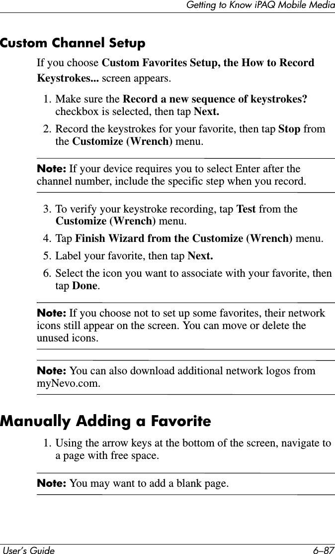 Getting to Know iPAQ Mobile Media User’s Guide 6–87Custom Channel SetupIf you choose Custom Favorites Setup, the How to Record Keystrokes... screen appears.1. Make sure the Record a new sequence of keystrokes? checkbox is selected, then tap Next.2. Record the keystrokes for your favorite, then tap Stop from the Customize (Wrench) menu.Note: If your device requires you to select Enter after the channel number, include the specific step when you record.3. To verify your keystroke recording, tap Test from the Customize (Wrench) menu.4. Tap Finish Wizard from the Customize (Wrench) menu.5. Label your favorite, then tap Next.6. Select the icon you want to associate with your favorite, then tap Done.Note: If you choose not to set up some favorites, their network icons still appear on the screen. You can move or delete the unused icons. Note: You can also download additional network logos from myNevo.com. Manually Adding a Favorite1. Using the arrow keys at the bottom of the screen, navigate to a page with free space.Note: You may want to add a blank page. 
