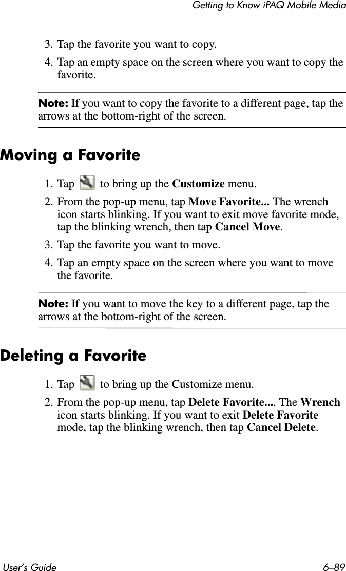 Getting to Know iPAQ Mobile Media User’s Guide 6–893. Tap the favorite you want to copy.4. Tap an empty space on the screen where you want to copy the favorite.Note: If you want to copy the favorite to a different page, tap the arrows at the bottom-right of the screen.Moving a Favorite1. Tap   to bring up the Customize menu.2. From the pop-up menu, tap Move Favorite... The wrench icon starts blinking. If you want to exit move favorite mode, tap the blinking wrench, then tap Cancel Move.3. Tap the favorite you want to move.4. Tap an empty space on the screen where you want to move the favorite.Note: If you want to move the key to a different page, tap the arrows at the bottom-right of the screen.Deleting a Favorite1. Tap   to bring up the Customize menu.2. From the pop-up menu, tap Delete Favorite.... The Wrenchicon starts blinking. If you want to exit Delete Favoritemode, tap the blinking wrench, then tap Cancel Delete.