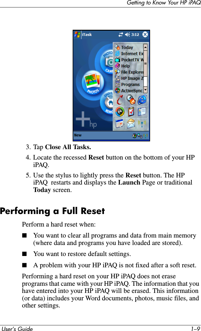 Getting to Know Your HP iPAQ User’s Guide 1–93. Tap Close All Tasks.4. Locate the recessed Reset button on the bottom of your HP iPAQ.5. Use the stylus to lightly press the Reset button. The HP iPAQ  restarts and displays the Launch Page or traditional Today screen.Performing a Full ResetPerform a hard reset when:■You want to clear all programs and data from main memory (where data and programs you have loaded are stored).■You want to restore default settings.■A problem with your HP iPAQ is not fixed after a soft reset.Performing a hard reset on your HP iPAQ does not erase programs that came with your HP iPAQ. The information that you have entered into your HP iPAQ will be erased. This information (or data) includes your Word documents, photos, music files, and other settings. 