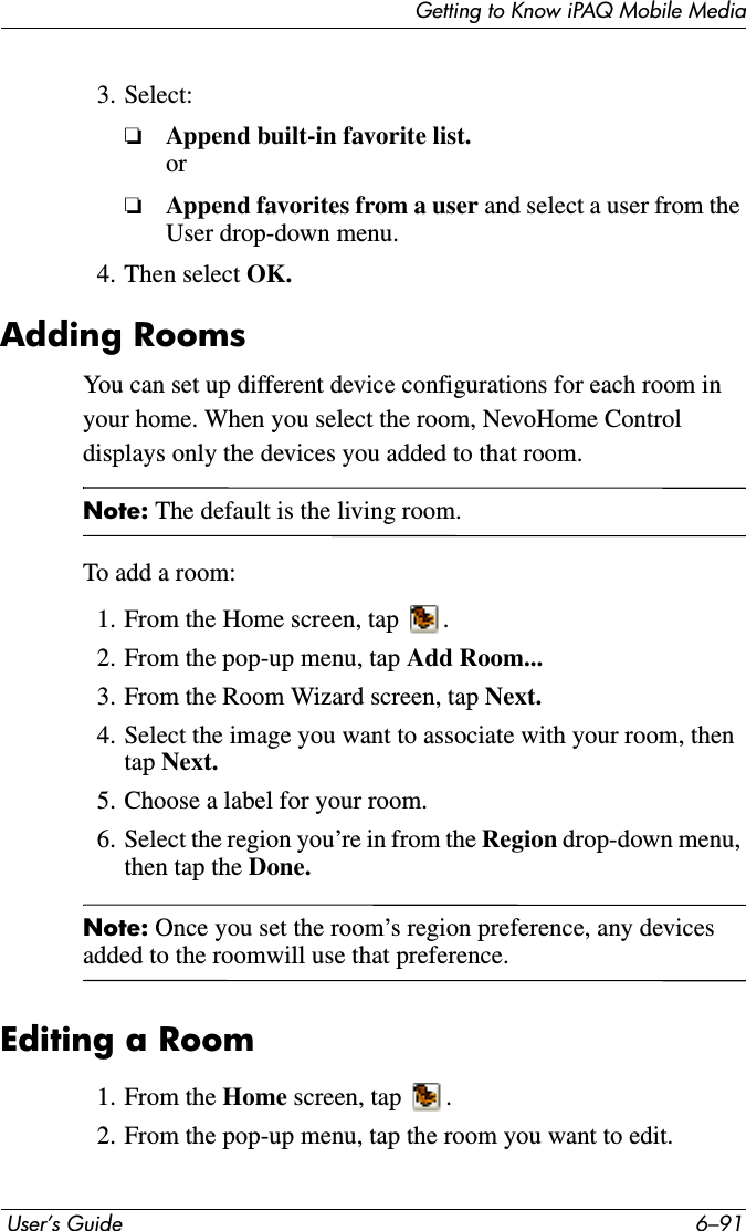 Getting to Know iPAQ Mobile Media User’s Guide 6–913. Select:❏Append built-in favorite list.or❏Append favorites from a user and select a user from the User drop-down menu.4. Then select OK.Adding RoomsYou can set up different device configurations for each room in your home. When you select the room, NevoHome Control displays only the devices you added to that room.Note: The default is the living room.To add a room:1. From the Home screen, tap  .2. From the pop-up menu, tap Add Room...3. From the Room Wizard screen, tap Next.4. Select the image you want to associate with your room, then tap Next.5. Choose a label for your room.6. Select the region you’re in from the Region drop-down menu, then tap the Done.Note: Once you set the room’s region preference, any devices added to the roomwill use that preference. Editing a Room1. From the Home screen, tap  .2. From the pop-up menu, tap the room you want to edit.