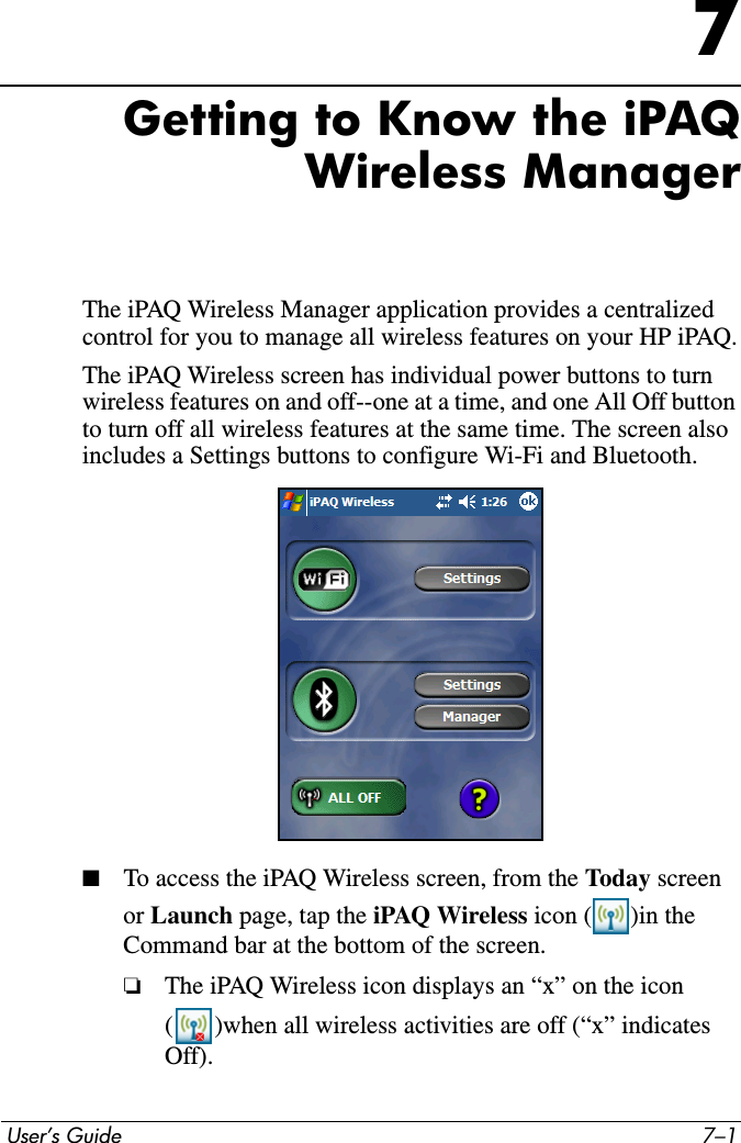  User’s Guide 7–17Getting to Know the iPAQ Wireless ManagerThe iPAQ Wireless Manager application provides a centralized control for you to manage all wireless features on your HP iPAQ.The iPAQ Wireless screen has individual power buttons to turn wireless features on and off--one at a time, and one All Off button to turn off all wireless features at the same time. The screen also includes a Settings buttons to configure Wi-Fi and Bluetooth.■To access the iPAQ Wireless screen, from the Today screen or Launch page, tap the iPAQ Wireless icon ( )in the Command bar at the bottom of the screen.❏The iPAQ Wireless icon displays an “x” on the icon ( )when all wireless activities are off (“x” indicates Off).