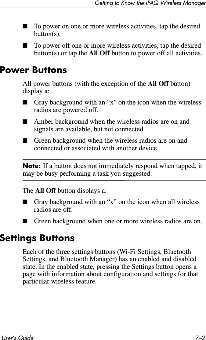 Getting to Know the iPAQ Wireless Manager User’s Guide 7–2■To power on one or more wireless activities, tap the desired button(s).■To power off one or more wireless activities, tap the desired button(s) or tap the All Off button to power off all activities.Power ButtonsAll power buttons (with the exception of the All Off button) display a:■Gray background with an “x” on the icon when the wireless radios are powered off.■Amber background when the wireless radios are on and signals are available, but not connected.■Green background when the wireless radios are on and connected or associated with another device.Note: If a button does not immediately respond when tapped, it may be busy performing a task you suggested.The All Off button displays a:■Gray background with an “x” on the icon when all wireless radios are off.■Green background when one or more wireless radios are on.Settings ButtonsEach of the three settings buttons (Wi-Fi Settings, Bluetooth Settings, and Bluetooth Manager) has an enabled and disabled state. In the enabled state, pressing the Settings button opens a page with information about configuration and settings for that particular wireless feature.