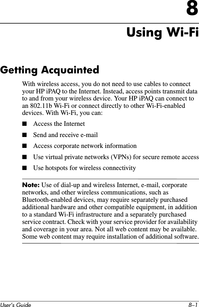 User’s Guide 8–18Using Wi-FiGetting AcquaintedWith wireless access, you do not need to use cables to connect your HP iPAQ to the Internet. Instead, access points transmit data to and from your wireless device. Your HP iPAQ can connect to an 802.11b Wi-Fi or connect directly to other Wi-Fi-enabled devices. With Wi-Fi, you can:■Access the Internet■Send and receive e-mail■Access corporate network information■Use virtual private networks (VPNs) for secure remote access■Use hotspots for wireless connectivityNote: Use of dial-up and wireless Internet, e-mail, corporate networks, and other wireless communications, such as Bluetooth-enabled devices, may require separately purchased additional hardware and other compatible equipment, in addition to a standard Wi-Fi infrastructure and a separately purchased service contract. Check with your service provider for availability and coverage in your area. Not all web content may be available. Some web content may require installation of additional software.