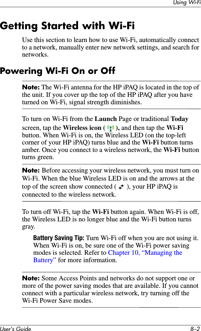 Using Wi-FiUser’s Guide 8–2Getting Started with Wi-FiUse this section to learn how to use Wi-Fi, automatically connect to a network, manually enter new network settings, and search for networks.Powering Wi-Fi On or OffNote: The Wi-Fi antenna for the HP iPAQ is located in the top of the unit. If you cover up the top of the HP iPAQ after you have turned on Wi-Fi, signal strength diminishes.To turn on Wi-Fi from the Launch Page or traditional Todayscreen, tap the Wireless icon ( ), and then tap the Wi-Fi button. When Wi-Fi is on, the Wireless LED (on the top-left corner of your HP iPAQ) turns blue and the Wi-Fi button turns amber. Once you connect to a wireless network, the Wi-Fi button turns green.Note: Before accessing your wireless network, you must turn on Wi-Fi. When the blue Wireless LED is on and the arrows at the top of the screen show connected ( ), your HP iPAQ is connected to the wireless network.To turn off Wi-Fi, tap the Wi-Fi button again. When Wi-Fi is off, the Wireless LED is no longer blue and the Wi-Fi button turns gray.Battery Saving Tip: Turn Wi-Fi off when you are not using it. When Wi-Fi is on, be sure one of the Wi-Fi power saving modes is selected. Refer to Chapter 10, “Managing the Battery” for more information.Note: Some Access Points and networks do not support one or more of the power saving modes that are available. If you cannot connect with a particular wireless network, try turning off the Wi-Fi Power Save modes.