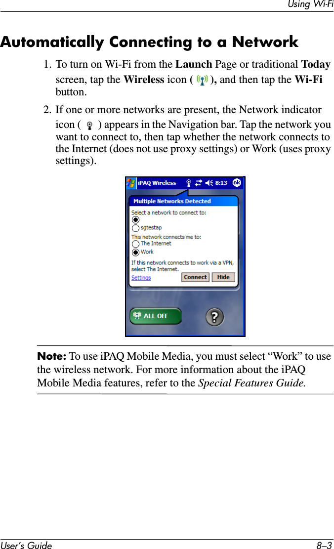 Using Wi-FiUser’s Guide 8–3Automatically Connecting to a Network1. To turn on Wi-Fi from the Launch Page or traditional Todayscreen, tap the Wireless icon (), and then tap the Wi-Fi button.2. If one or more networks are present, the Network indicator icon ( ) appears in the Navigation bar. Tap the network you want to connect to, then tap whether the network connects to the Internet (does not use proxy settings) or Work (uses proxy settings).Note: To use iPAQ Mobile Media, you must select “Work” to use the wireless network. For more information about the iPAQ Mobile Media features, refer to the Special Features Guide.