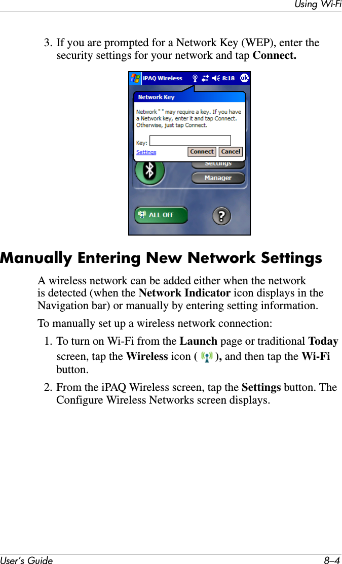 Using Wi-FiUser’s Guide 8–43. If you are prompted for a Network Key (WEP), enter the security settings for your network and tap Connect.Manually Entering New Network SettingsA wireless network can be added either when the network is detected (when the Network Indicator icon displays in the Navigation bar) or manually by entering setting information.To manually set up a wireless network connection:1. To turn on Wi-Fi from the Launch page or traditional To dayscreen, tap the Wireless icon (), and then tap the Wi-Fi button. 2. From the iPAQ Wireless screen, tap the Settings button. The Configure Wireless Networks screen displays.
