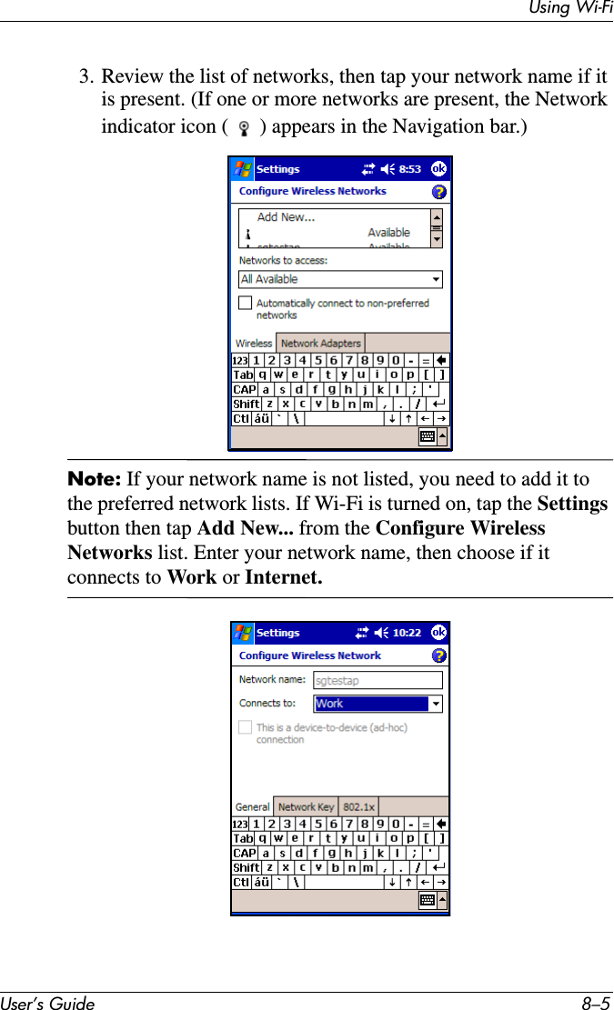 Using Wi-FiUser’s Guide 8–53. Review the list of networks, then tap your network name if it is present. (If one or more networks are present, the Network indicator icon ( ) appears in the Navigation bar.)Note: If your network name is not listed, you need to add it to the preferred network lists. If Wi-Fi is turned on, tap the Settingsbutton then tap Add New... from the Configure Wireless Networks list. Enter your network name, then choose if it connects to Work or Internet.