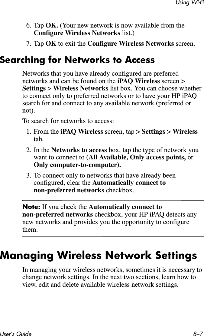 Using Wi-FiUser’s Guide 8–76. Tap OK. (Your new network is now available from the Configure Wireless Networks list.)7. Tap OK to exit the Configure Wireless Networks screen.Searching for Networks to AccessNetworks that you have already configured are preferred networks and can be found on the iPAQ Wireless screen &gt; Settings &gt; Wireless Networks list box. You can choose whether to connect only to preferred networks or to have your HP iPAQ search for and connect to any available network (preferred or not).To search for networks to access:1. From the iPAQ Wireless screen, tap &gt; Settings &gt; Wirelesstab.2. In the Networks to access box, tap the type of network you want to connect to (All Available, Only access points, orOnly computer-to-computer).3. To connect only to networks that have already been configured, clear the Automatically connect to non-preferred networks checkbox.Note: If you check the Automatically connect to non-preferred networks checkbox, your HP iPAQ detects any new networks and provides you the opportunity to configure them.Managing Wireless Network SettingsIn managing your wireless networks, sometimes it is necessary to change network settings. In the next two sections, learn how to view, edit and delete available wireless network settings.