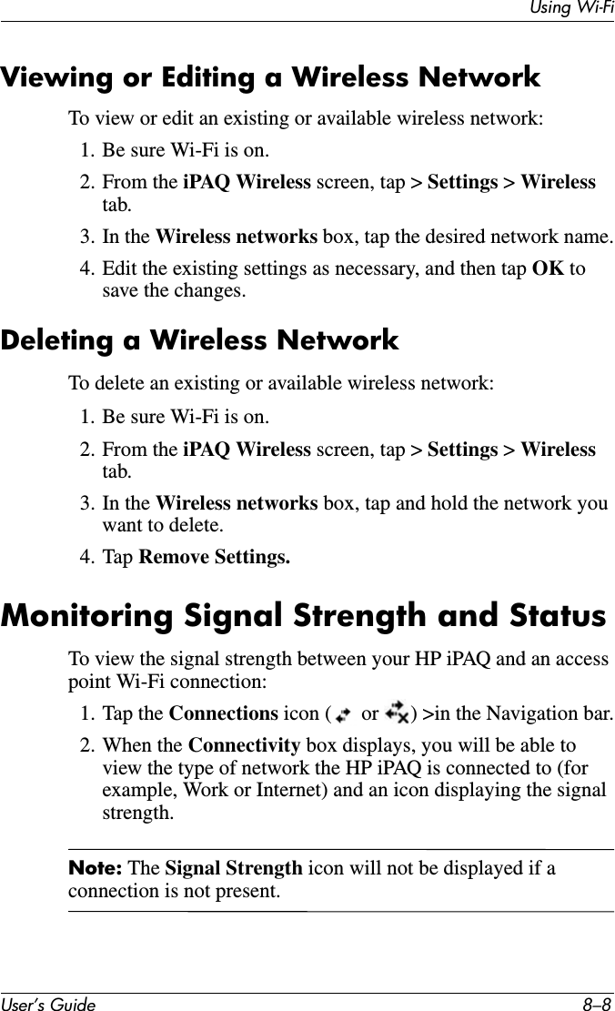 Using Wi-FiUser’s Guide 8–8Viewing or Editing a Wireless NetworkTo view or edit an existing or available wireless network:1. Be sure Wi-Fi is on.2. From the iPAQ Wireless screen, tap &gt; Settings &gt; Wirelesstab.3. In the Wireless networks box, tap the desired network name.4. Edit the existing settings as necessary, and then tap OK to save the changes.Deleting a Wireless NetworkTo delete an existing or available wireless network:1. Be sure Wi-Fi is on.2. From the iPAQ Wireless screen, tap &gt; Settings &gt; Wirelesstab.3. In the Wireless networks box, tap and hold the network you want to delete.4. Tap Remove Settings.Monitoring Signal Strength and StatusTo view the signal strength between your HP iPAQ and an access point Wi-Fi connection:1. Tap the Connections icon (  or  ) &gt;in the Navigation bar.2. When the Connectivity box displays, you will be able to view the type of network the HP iPAQ is connected to (for example, Work or Internet) and an icon displaying the signal strength.Note: The Signal Strength icon will not be displayed if a connection is not present.