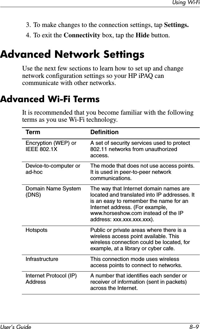 Using Wi-FiUser’s Guide 8–93. To make changes to the connection settings, tap Settings.4. To exit the Connectivity box, tap the Hide button.Advanced Network SettingsUse the next few sections to learn how to set up and change network configuration settings so your HP iPAQ can communicate with other networks.Advanced Wi-Fi TermsIt is recommended that you become familiar with the following terms as you use Wi-Fi technology.Term DefinitionEncryption (WEP) or IEEE 802.1XA set of security services used to protect 802.11 networks from unauthorized access.Device-to-computer or ad-hocThe mode that does not use access points. It is used in peer-to-peer network communications.Domain Name System (DNS)The way that Internet domain names are located and translated into IP addresses. It is an easy to remember the name for an Internet address. (For example, www.horseshow.com instead of the IP address: xxx.xxx.xxx.xxx).Hotspots Public or private areas where there is a wireless access point available. This wireless connection could be located, for example, at a library or cyber cafe.Infrastructure This connection mode uses wireless access points to connect to networks.Internet Protocol (IP) AddressA number that identifies each sender or receiver of information (sent in packets) across the Internet.