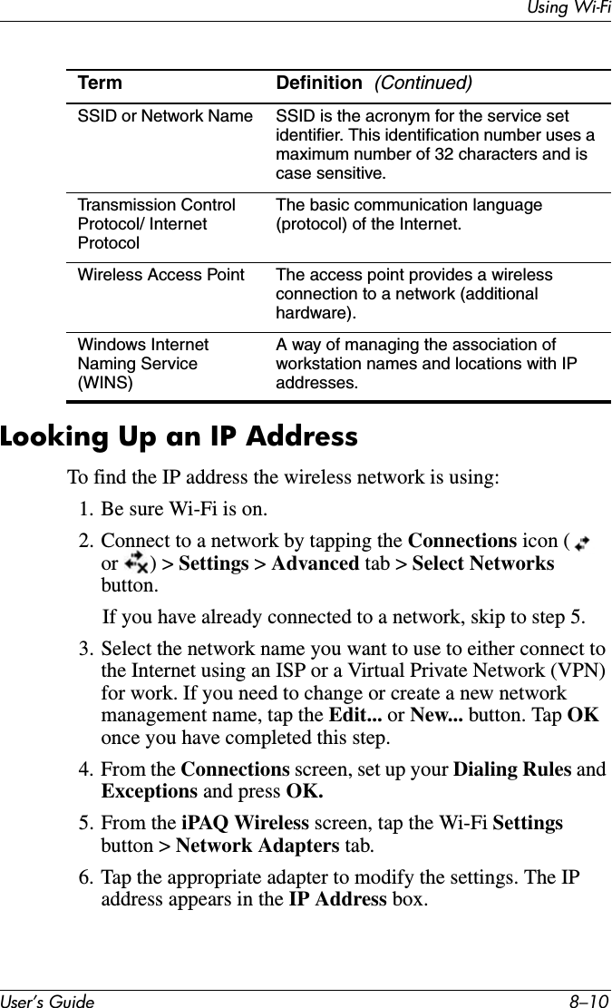 Using Wi-FiUser’s Guide 8–10Looking Up an IP AddressTo find the IP address the wireless network is using:1. Be sure Wi-Fi is on.2. Connect to a network by tapping the Connections icon (or ) &gt; Settings &gt; Advanced tab &gt; Select Networksbutton. If you have already connected to a network, skip to step 5.3. Select the network name you want to use to either connect to the Internet using an ISP or a Virtual Private Network (VPN) for work. If you need to change or create a new network management name, tap the Edit... or New... button. Tap OKonce you have completed this step.4. From the Connections screen, set up your Dialing Rules and Exceptions and press OK.5. From the iPAQ Wireless screen, tap the Wi-Fi Settingsbutton &gt; Network Adapters tab.6. Tap the appropriate adapter to modify the settings. The IP address appears in the IP Address box.SSID or Network Name SSID is the acronym for the service set identifier. This identification number uses a maximum number of 32 characters and is case sensitive.Transmission Control Protocol/ Internet ProtocolThe basic communication language (protocol) of the Internet.Wireless Access Point The access point provides a wireless connection to a network (additional hardware).Windows Internet Naming Service (WINS)A way of managing the association of workstation names and locations with IP addresses.Term Definition (Continued)