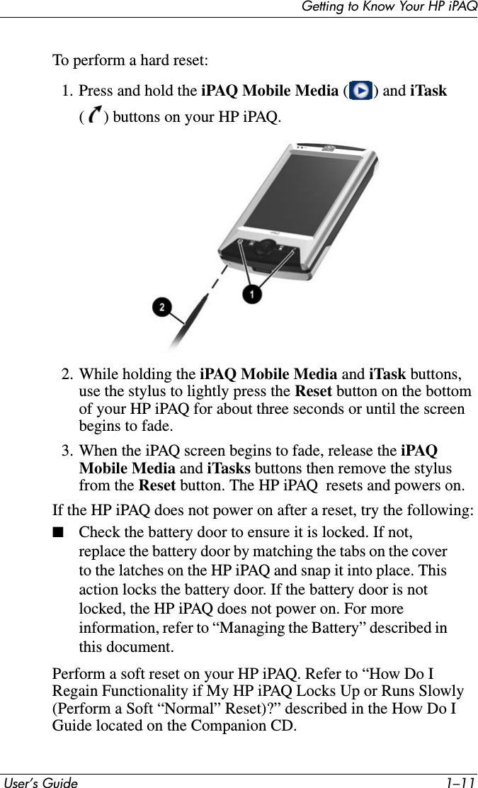Getting to Know Your HP iPAQ User’s Guide 1–11To perform a hard reset:1. Press and hold the iPAQ Mobile Media ( ) and iTask( ) buttons on your HP iPAQ.2. While holding the iPAQ Mobile Media and iTask buttons, use the stylus to lightly press the Reset button on the bottom of your HP iPAQ for about three seconds or until the screen begins to fade.3. When the iPAQ screen begins to fade, release the iPAQ Mobile Media and iTasks buttons then remove the stylus from the Reset button. The HP iPAQ  resets and powers on.If the HP iPAQ does not power on after a reset, try the following:■Check the battery door to ensure it is locked. If not, replace the battery door by matching the tabs on the cover to the latches on the HP iPAQ and snap it into place. This action locks the battery door. If the battery door is not locked, the HP iPAQ does not power on. For more information, refer to “Managing the Battery” described in this document.Perform a soft reset on your HP iPAQ. Refer to “How Do I Regain Functionality if My HP iPAQ Locks Up or Runs Slowly (Perform a Soft “Normal” Reset)?” described in the How Do I Guide located on the Companion CD.