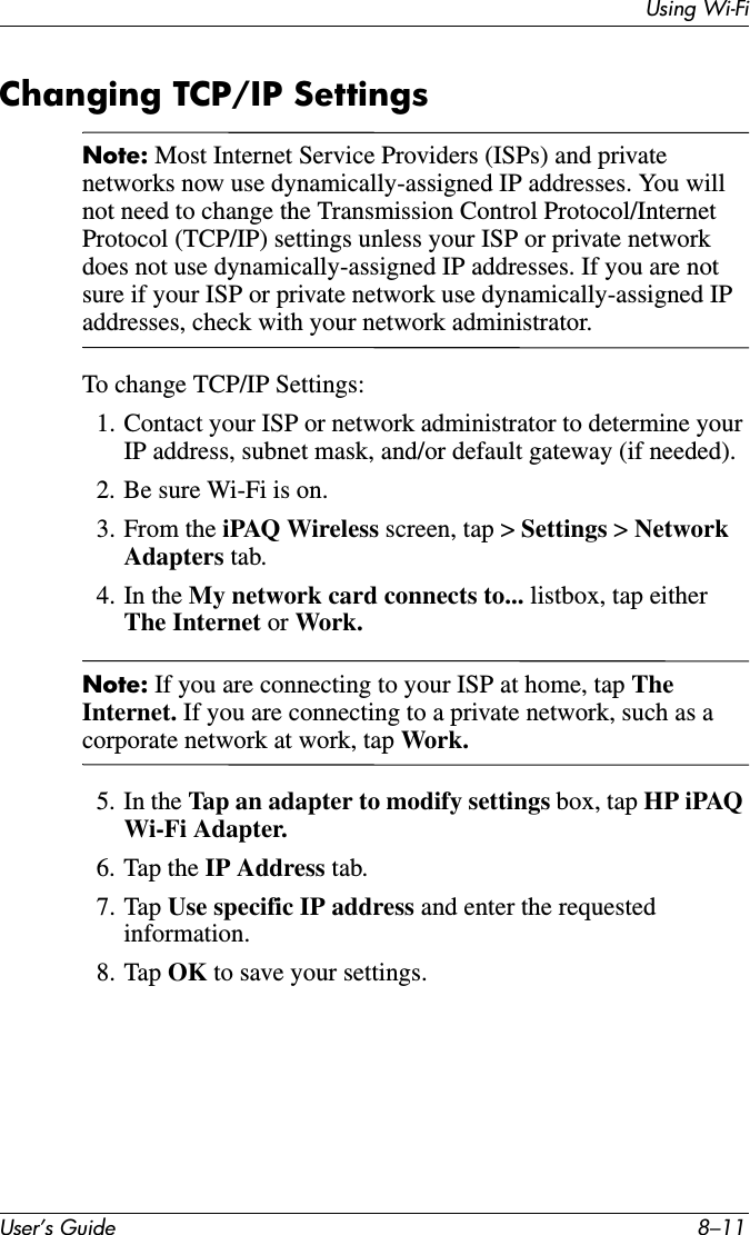 Using Wi-FiUser’s Guide 8–11Changing TCP/IP SettingsNote: Most Internet Service Providers (ISPs) and private networks now use dynamically-assigned IP addresses. You will not need to change the Transmission Control Protocol/Internet Protocol (TCP/IP) settings unless your ISP or private network does not use dynamically-assigned IP addresses. If you are not sure if your ISP or private network use dynamically-assigned IP addresses, check with your network administrator.To change TCP/IP Settings:1. Contact your ISP or network administrator to determine your IP address, subnet mask, and/or default gateway (if needed).2. Be sure Wi-Fi is on.3. From the iPAQ Wireless screen, tap &gt; Settings &gt; Network Adapters tab.4. In the My network card connects to... listbox, tap either The Internet or Work.Note: If you are connecting to your ISP at home, tap TheInternet. If you are connecting to a private network, such as a corporate network at work, tap Work.5. In the Tap an adapter to modify settings box, tap HP iPAQ Wi-Fi Adapter.6. Tap the IP Address tab.7. Tap Use specific IP address and enter the requested information.8. Tap OK to save your settings.