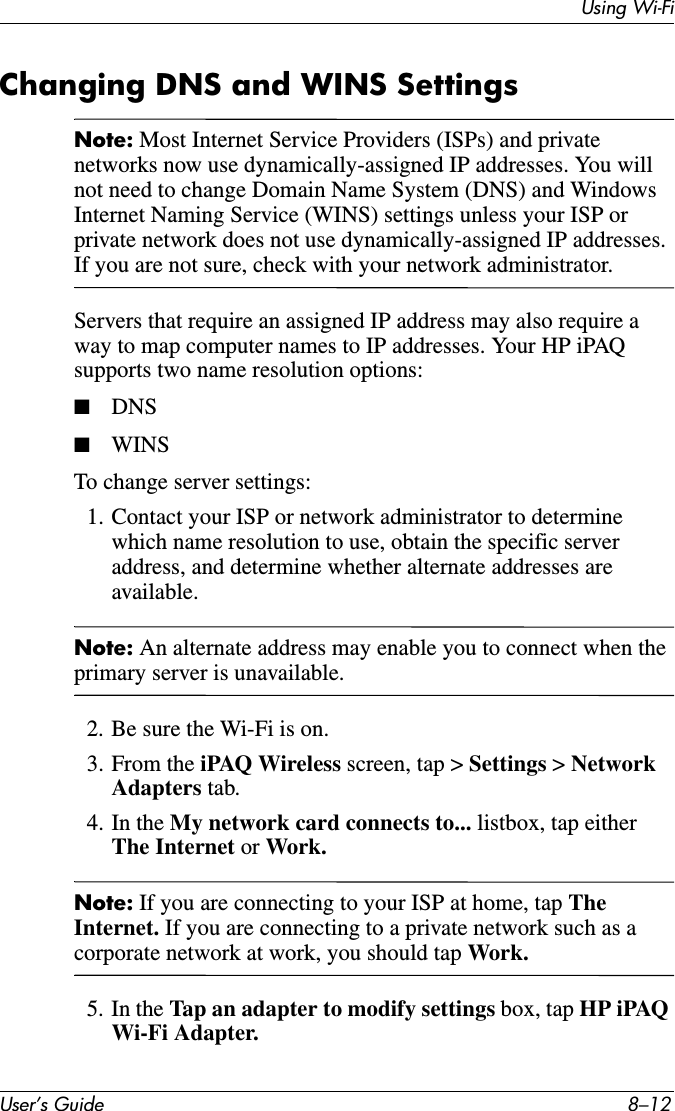 Using Wi-FiUser’s Guide 8–12Changing DNS and WINS SettingsNote: Most Internet Service Providers (ISPs) and private networks now use dynamically-assigned IP addresses. You will not need to change Domain Name System (DNS) and Windows Internet Naming Service (WINS) settings unless your ISP or private network does not use dynamically-assigned IP addresses. If you are not sure, check with your network administrator.Servers that require an assigned IP address may also require a way to map computer names to IP addresses. Your HP iPAQ supports two name resolution options:■DNS■WINSTo change server settings:1. Contact your ISP or network administrator to determine which name resolution to use, obtain the specific server address, and determine whether alternate addresses are available.Note: An alternate address may enable you to connect when the primary server is unavailable.2. Be sure the Wi-Fi is on.3. From the iPAQ Wireless screen, tap &gt; Settings &gt; Network Adapters tab.4. In the My network card connects to... listbox, tap either The Internet or Work.Note: If you are connecting to your ISP at home, tap TheInternet. If you are connecting to a private network such as a corporate network at work, you should tap Work.5. In the Tap an adapter to modify settings box, tap HP iPAQ Wi-Fi Adapter.
