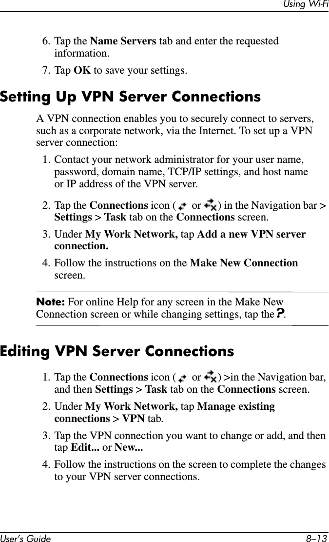 Using Wi-FiUser’s Guide 8–136. Tap the Name Servers tab and enter the requested information.7. Tap OK to save your settings.Setting Up VPN Server ConnectionsA VPN connection enables you to securely connect to servers, such as a corporate network, via the Internet. To set up a VPN server connection:1. Contact your network administrator for your user name, password, domain name, TCP/IP settings, and host name or IP address of the VPN server.2. Tap the Connections icon (  or  ) in the Navigation bar &gt; Settings &gt;Task tab on the Connections screen.3. Under My Work Network, tap Add a new VPN server connection.4. Follow the instructions on the Make New Connectionscreen.Note: For online Help for any screen in the Make New Connection screen or while changing settings, tap the?.Editing VPN Server Connections1. Tap the Connections icon (  or  ) &gt;in the Navigation bar, and then Settings &gt;Task tab on the Connections screen.2. Under My Work Network, tap Manage existing connections &gt; VPN tab.3. Tap the VPN connection you want to change or add, and then tap Edit... or New...4. Follow the instructions on the screen to complete the changes to your VPN server connections.