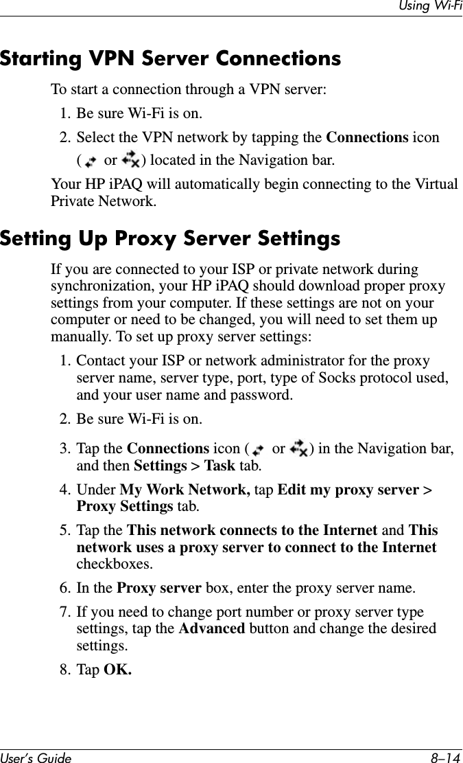 Using Wi-FiUser’s Guide 8–14Starting VPN Server ConnectionsTo start a connection through a VPN server:1. Be sure Wi-Fi is on.2. Select the VPN network by tapping the Connections icon (  or  ) located in the Navigation bar.Your HP iPAQ will automatically begin connecting to the Virtual Private Network.Setting Up Proxy Server SettingsIf you are connected to your ISP or private network during synchronization, your HP iPAQ should download proper proxy settings from your computer. If these settings are not on your computer or need to be changed, you will need to set them up manually. To set up proxy server settings:1. Contact your ISP or network administrator for the proxy server name, server type, port, type of Socks protocol used, and your user name and password.2. Be sure Wi-Fi is on.3. Tap the Connections icon (  or  ) in the Navigation bar, and then Settings &gt;Task tab.4. Under My Work Network, tap Edit my proxy server &gt; Proxy Settings tab.5. Tap the This network connects to the Internet and Thisnetwork uses a proxy server to connect to the Internet checkboxes.6. In the Proxy server box, enter the proxy server name.7. If you need to change port number or proxy server type settings, tap the Advanced button and change the desired settings.8. Tap OK.