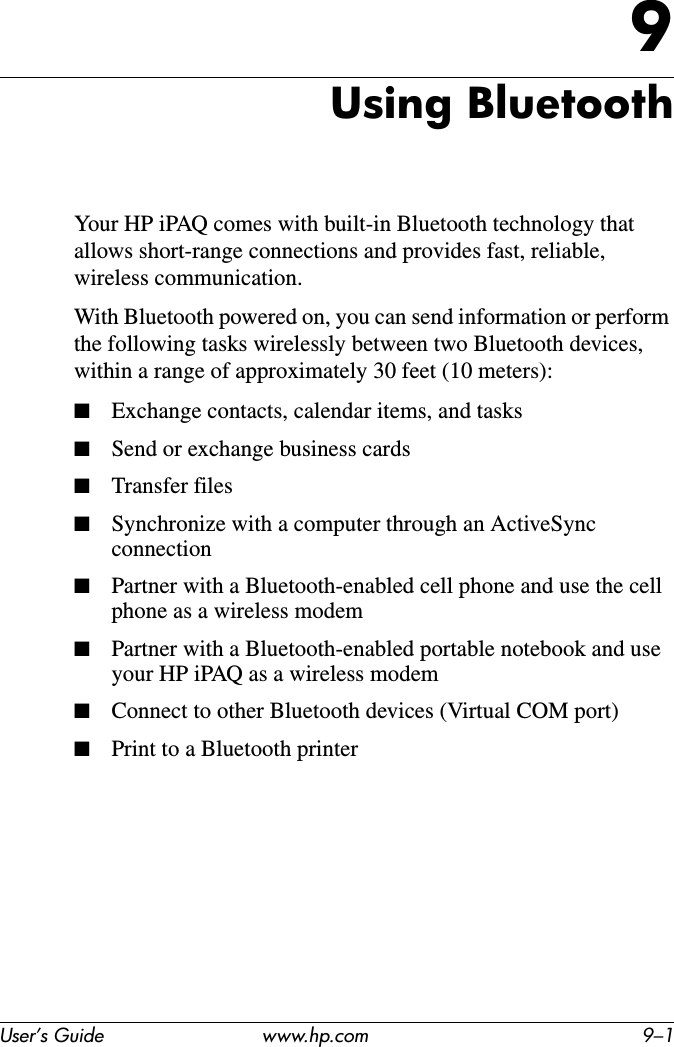 User’s Guide www.hp.com 9–19Using BluetoothYour HP iPAQ comes with built-in Bluetooth technology that allows short-range connections and provides fast, reliable, wireless communication.With Bluetooth powered on, you can send information or perform the following tasks wirelessly between two Bluetooth devices, within a range of approximately 30 feet (10 meters):■Exchange contacts, calendar items, and tasks■Send or exchange business cards■Transfer files■Synchronize with a computer through an ActiveSync connection■Partner with a Bluetooth-enabled cell phone and use the cell phone as a wireless modem■Partner with a Bluetooth-enabled portable notebook and use your HP iPAQ as a wireless modem■Connect to other Bluetooth devices (Virtual COM port)■Print to a Bluetooth printer