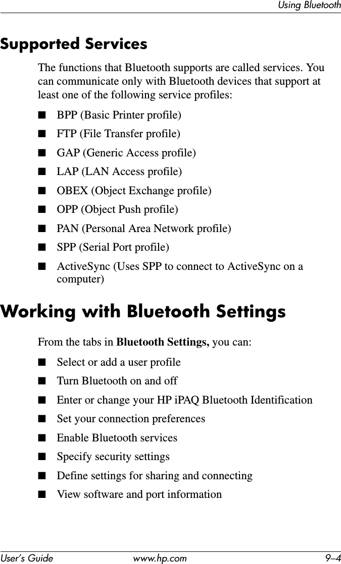 Using BluetoothUser’s Guide www.hp.com 9–4Supported ServicesThe functions that Bluetooth supports are called services. You can communicate only with Bluetooth devices that support at least one of the following service profiles:■BPP (Basic Printer profile)■FTP (File Transfer profile)■GAP (Generic Access profile)■LAP (LAN Access profile)■OBEX (Object Exchange profile)■OPP (Object Push profile)■PAN (Personal Area Network profile)■SPP (Serial Port profile)■ActiveSync (Uses SPP to connect to ActiveSync on a computer)Working with Bluetooth SettingsFrom the tabs in Bluetooth Settings, you can:■Select or add a user profile■Turn Bluetooth on and off■Enter or change your HP iPAQ Bluetooth Identification■Set your connection preferences■Enable Bluetooth services■Specify security settings■Define settings for sharing and connecting■View software and port information