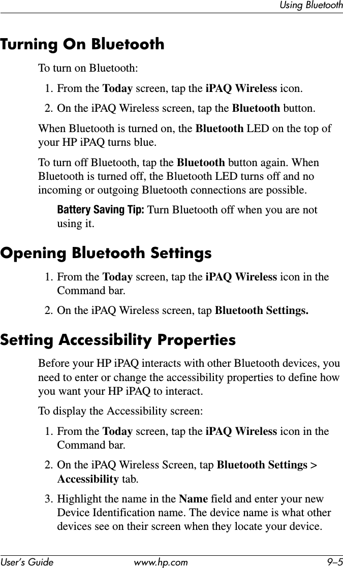 Using BluetoothUser’s Guide www.hp.com 9–5Turning On BluetoothTo turn on Bluetooth:1. From the Today screen, tap the iPAQ Wireless icon.2. On the iPAQ Wireless screen, tap the Bluetooth button.When Bluetooth is turned on, the Bluetooth LED on the top of your HP iPAQ turns blue.To turn off Bluetooth, tap the Bluetooth button again. When Bluetooth is turned off, the Bluetooth LED turns off and no incoming or outgoing Bluetooth connections are possible.Battery Saving Tip: Turn Bluetooth off when you are not using it.Opening Bluetooth Settings1. From the Today screen, tap the iPAQ Wireless icon in the Command bar.2. On the iPAQ Wireless screen, tap Bluetooth Settings. Setting Accessibility PropertiesBefore your HP iPAQ interacts with other Bluetooth devices, you need to enter or change the accessibility properties to define how you want your HP iPAQ to interact.To display the Accessibility screen:1. From the Today screen, tap the iPAQ Wireless icon in theCommand bar.2. On the iPAQ Wireless Screen, tap Bluetooth Settings &gt; Accessibility tab.3. Highlight the name in the Name field and enter your new Device Identification name. The device name is what other devices see on their screen when they locate your device.