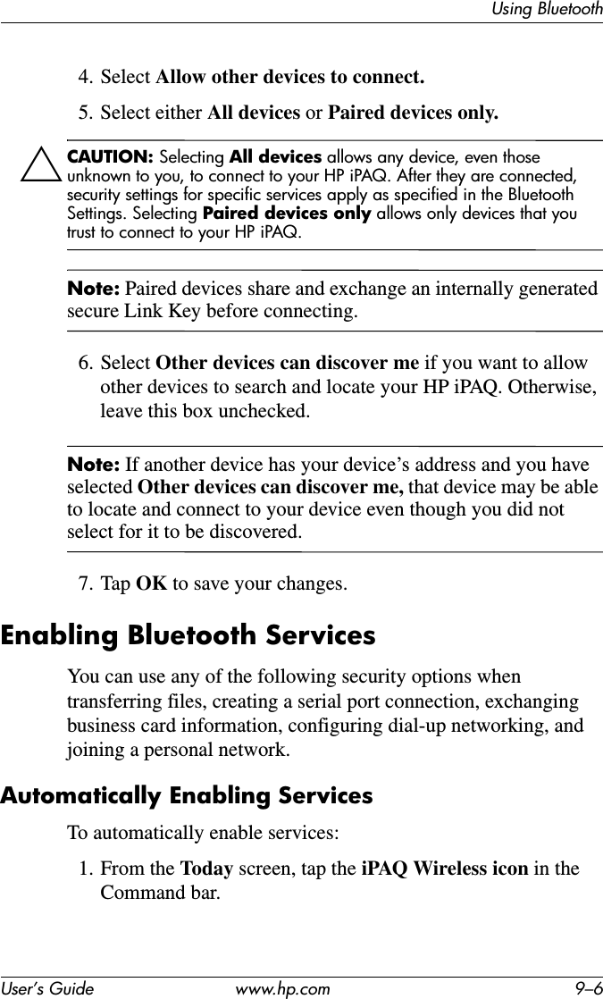 Using BluetoothUser’s Guide www.hp.com 9–64. Select Allow other devices to connect.5. Select either All devices or Paired devices only.ÄCAUTION: Selecting All devices allows any device, even those unknown to you, to connect to your HP iPAQ. After they are connected, security settings for specific services apply as specified in the Bluetooth Settings. Selecting Paired devices only allows only devices that you trust to connect to your HP iPAQ.Note: Paired devices share and exchange an internally generated secure Link Key before connecting.6. Select Other devices can discover me if you want to allow other devices to search and locate your HP iPAQ. Otherwise, leave this box unchecked.Note: If another device has your device’s address and you have selected Other devices can discover me, that device may be able to locate and connect to your device even though you did not select for it to be discovered.7. Tap OK to save your changes.Enabling Bluetooth ServicesYou can use any of the following security options when transferring files, creating a serial port connection, exchanging business card information, configuring dial-up networking, and joining a personal network.Automatically Enabling ServicesTo automatically enable services:1. From the Today screen, tap the iPAQ Wireless icon in the Command bar.