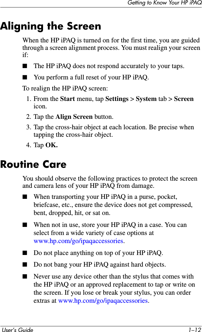 Getting to Know Your HP iPAQ User’s Guide 1–12Aligning the ScreenWhen the HP iPAQ is turned on for the first time, you are guided through a screen alignment process. You must realign your screen if:■The HP iPAQ does not respond accurately to your taps.■You perform a full reset of your HP iPAQ.To realign the HP iPAQ screen:1. From the Start menu, tap Settings &gt; System tab &gt; Screen icon.2. Tap the Align Screen button.3. Tap the cross-hair object at each location. Be precise when tapping the cross-hair object.4. Tap OK.Routine CareYou should observe the following practices to protect the screen and camera lens of your HP iPAQ from damage.■When transporting your HP iPAQ in a purse, pocket, briefcase, etc., ensure the device does not get compressed, bent, dropped, hit, or sat on.■When not in use, store your HP iPAQ in a case. You can select from a wide variety of case options at www.hp.com/go/ipaqaccessories.■Do not place anything on top of your HP iPAQ.■Do not bang your HP iPAQ against hard objects.■Never use any device other than the stylus that comes with the HP iPAQ or an approved replacement to tap or write on the screen. If you lose or break your stylus, you can order extras at www.hp.com/go/ipaqaccessories.