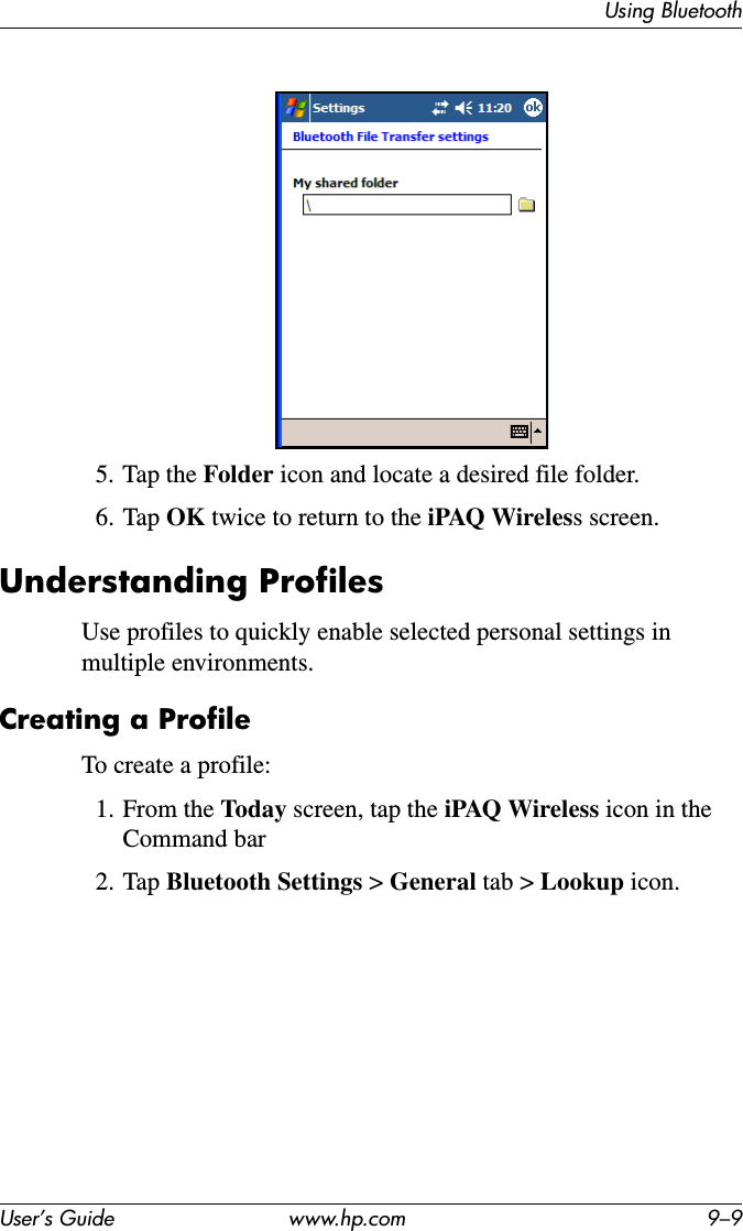 Using BluetoothUser’s Guide www.hp.com 9–95. Tap the Folder icon and locate a desired file folder.6. Tap OK twice to return to the iPAQ Wireless screen.Understanding ProfilesUse profiles to quickly enable selected personal settings in multiple environments.Creating a ProfileTo create a profile:1. From the Today screen, tap the iPAQ Wireless icon in the Command bar2. Tap Bluetooth Settings &gt; General tab &gt; Lookup icon.