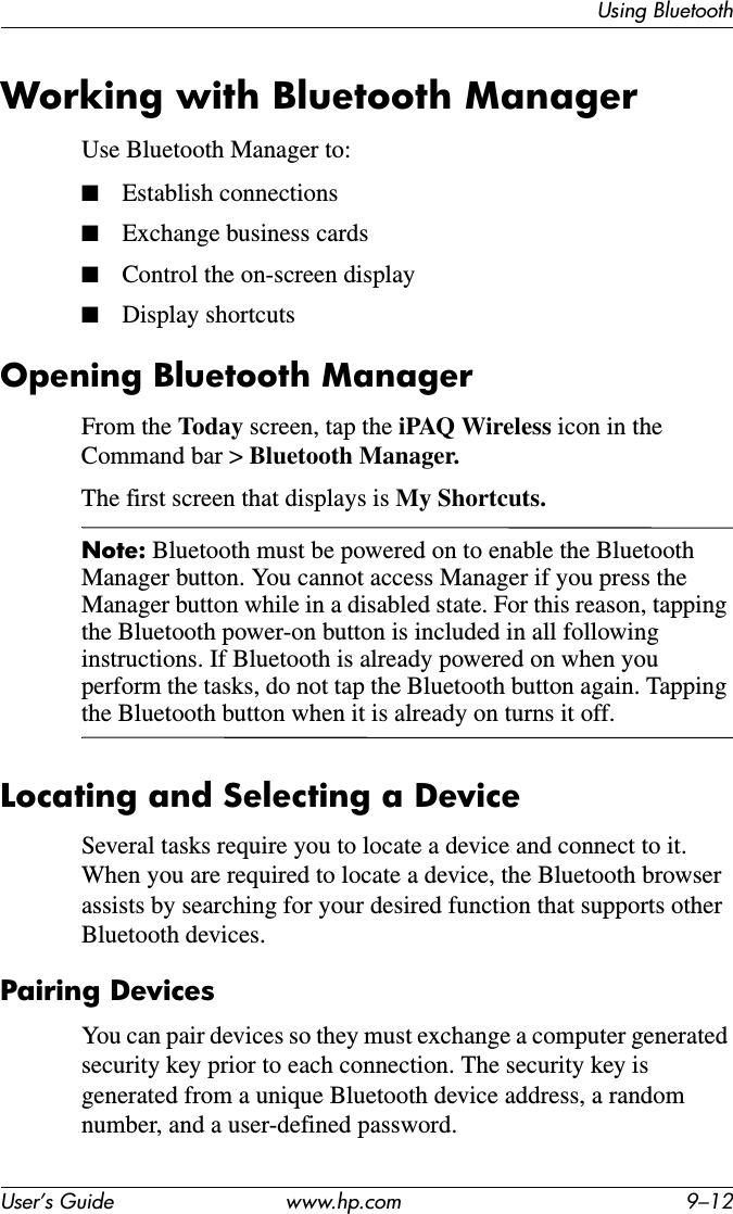 Using BluetoothUser’s Guide www.hp.com 9–12Working with Bluetooth ManagerUse Bluetooth Manager to:■Establish connections■Exchange business cards■Control the on-screen display■Display shortcutsOpening Bluetooth ManagerFrom the Today screen, tap the iPAQ Wireless icon in the Command bar &gt; Bluetooth Manager.The first screen that displays is My Shortcuts.Note: Bluetooth must be powered on to enable the Bluetooth Manager button. You cannot access Manager if you press the Manager button while in a disabled state. For this reason, tapping the Bluetooth power-on button is included in all following instructions. If Bluetooth is already powered on when you perform the tasks, do not tap the Bluetooth button again. Tapping the Bluetooth button when it is already on turns it off.Locating and Selecting a DeviceSeveral tasks require you to locate a device and connect to it. When you are required to locate a device, the Bluetooth browser assists by searching for your desired function that supports other Bluetooth devices.Pairing DevicesYou can pair devices so they must exchange a computer generated security key prior to each connection. The security key is generated from a unique Bluetooth device address, a random number, and a user-defined password.