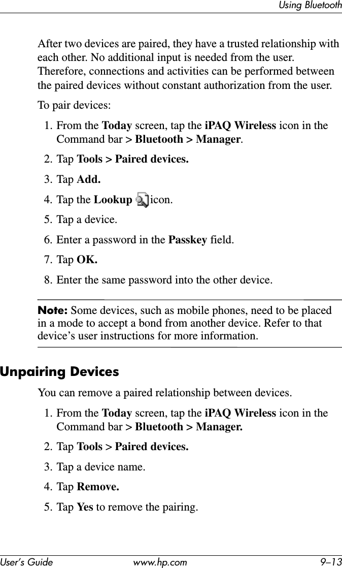 Using BluetoothUser’s Guide www.hp.com 9–13After two devices are paired, they have a trusted relationship with each other. No additional input is needed from the user. Therefore, connections and activities can be performed between the paired devices without constant authorization from the user.To pair devices:1. From the Today screen, tap the iPAQ Wireless icon in the Command bar &gt; Bluetooth &gt; Manager.2. Tap Tools &gt; Paired devices.3. Tap Add.4. Tap the Lookup icon.5. Tap a device.6. Enter a password in the Passkey field.7. Tap OK.8. Enter the same password into the other device.Note: Some devices, such as mobile phones, need to be placed in a mode to accept a bond from another device. Refer to that device’s user instructions for more information.Unpairing DevicesYou can remove a paired relationship between devices.1. From the Today screen, tap the iPAQ Wireless icon in the Command bar &gt; Bluetooth &gt; Manager.2. Tap Tools &gt;Paired devices.3. Tap a device name.4. Tap Remove.5. Tap Ye s  to remove the pairing.