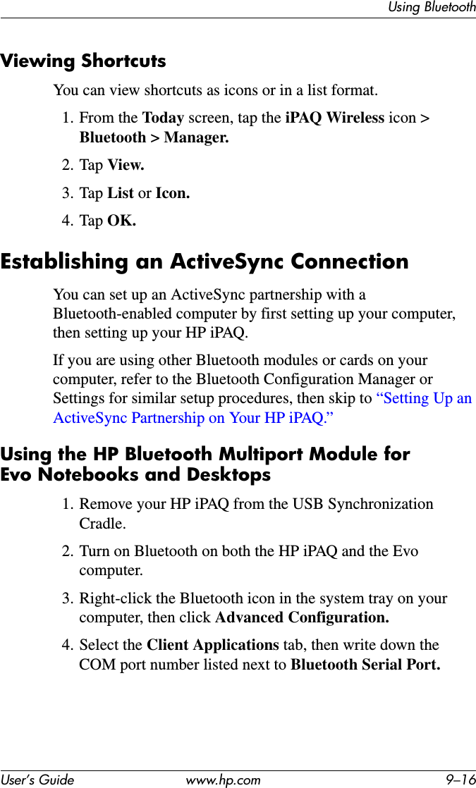 Using BluetoothUser’s Guide www.hp.com 9–16Viewing ShortcutsYou can view shortcuts as icons or in a list format.1. From the Today screen, tap the iPAQ Wireless icon &gt;Bluetooth &gt; Manager.2. Tap View.3. Tap List or Icon.4. Tap OK.Establishing an ActiveSync ConnectionYou can set up an ActiveSync partnership with a Bluetooth-enabled computer by first setting up your computer, then setting up your HP iPAQ.If you are using other Bluetooth modules or cards on your computer, refer to the Bluetooth Configuration Manager or Settings for similar setup procedures, then skip to “Setting Up an ActiveSync Partnership on Your HP iPAQ.”Using the HP Bluetooth Multiport Module for Evo Notebooks and Desktops1. Remove your HP iPAQ from the USB Synchronization Cradle.2. Turn on Bluetooth on both the HP iPAQ and the Evo computer.3. Right-click the Bluetooth icon in the system tray on your computer, then click Advanced Configuration.4. Select the Client Applications tab, then write down the COM port number listed next to Bluetooth Serial Port.