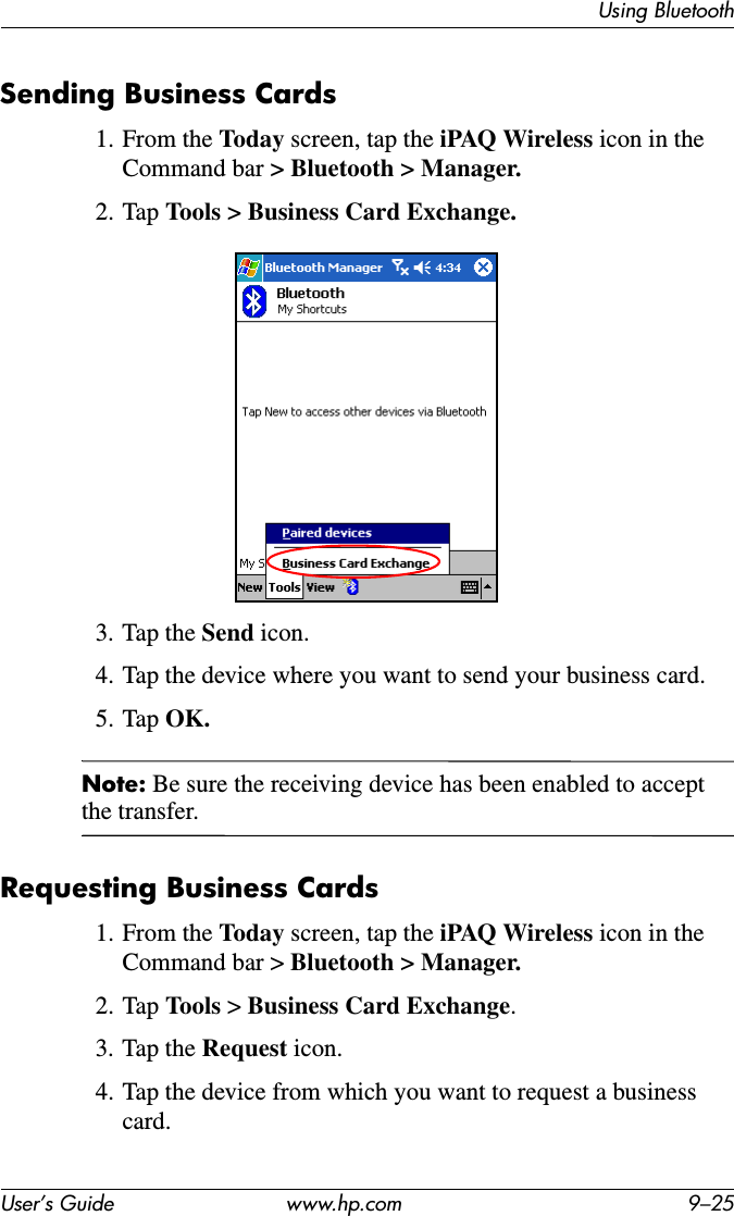Using BluetoothUser’s Guide www.hp.com 9–25Sending Business Cards1. From the Today screen, tap the iPAQ Wireless icon in the Command bar &gt; Bluetooth &gt; Manager.2. Tap Tools &gt; Business Card Exchange.3. Tap the Send icon.4. Tap the device where you want to send your business card.5. Tap OK.Note: Be sure the receiving device has been enabled to accept the transfer.Requesting Business Cards1. From the Today screen, tap the iPAQ Wireless icon in the Command bar &gt; Bluetooth &gt; Manager.2. Tap Tools &gt; Business Card Exchange.3. Tap the Request icon.4. Tap the device from which you want to request a business card.