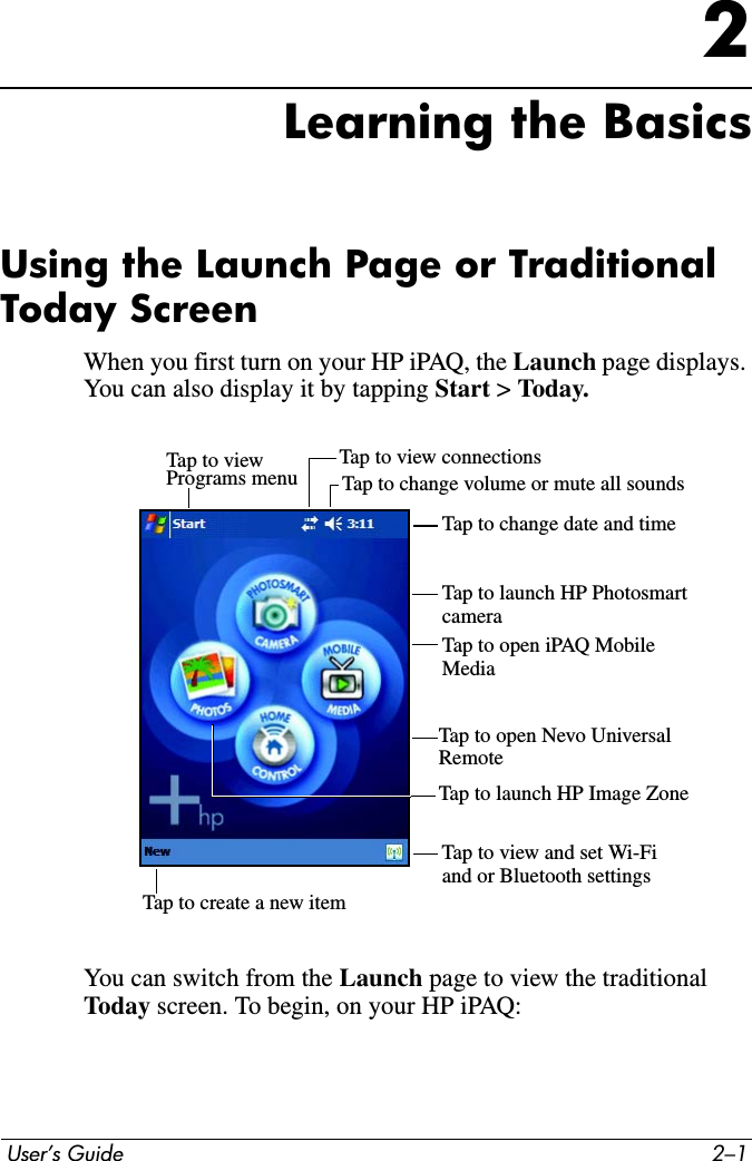 User’s Guide 2–12Learning the BasicsUsing the Launch Page or Traditional Today ScreenWhen you first turn on your HP iPAQ, the Launch page displays. You can also display it by tapping Start &gt; Today. You can switch from the Launch page to view the traditional Today screen. To begin, on your HP iPAQ:Tap to viewPrograms menu Tap to change volume or mute all soundsTap to view connectionsTap to change date and timeTap to launch HP PhotosmartTap to open iPAQ Mobile Tap to create a new itemTap to view and set Wi-Fiand or Bluetooth settingscameraMediaTap to launch HP Image ZoneTap to open Nevo Universal Remote