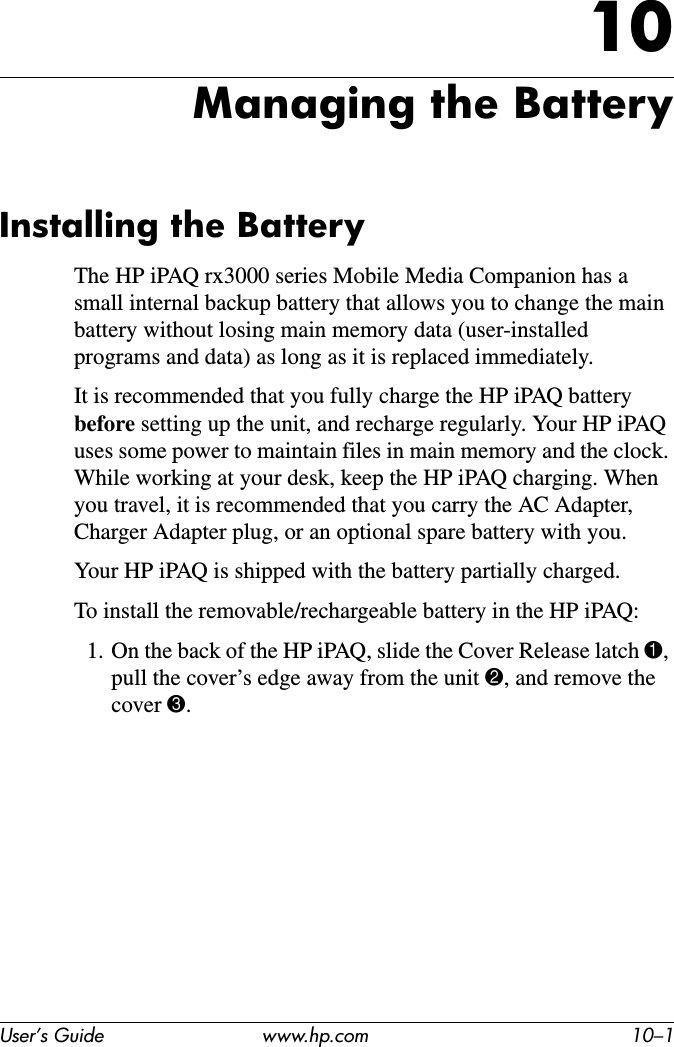 User’s Guide www.hp.com 10–110Managing the BatteryInstalling the BatteryThe HP iPAQ rx3000 series Mobile Media Companion has a small internal backup battery that allows you to change the main battery without losing main memory data (user-installed programs and data) as long as it is replaced immediately.It is recommended that you fully charge the HP iPAQ battery before setting up the unit, and recharge regularly. Your HP iPAQ uses some power to maintain files in main memory and the clock. While working at your desk, keep the HP iPAQ charging. When you travel, it is recommended that you carry the AC Adapter, Charger Adapter plug, or an optional spare battery with you.Your HP iPAQ is shipped with the battery partially charged.To install the removable/rechargeable battery in the HP iPAQ:1. On the back of the HP iPAQ, slide the Cover Release latch 1,pull the cover’s edge away from the unit 2, and remove the cover 3.