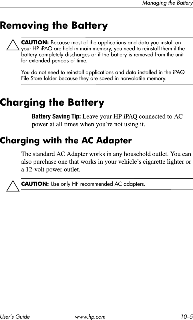 Managing the BatteryUser’s Guide www.hp.com 10–5Removing the BatteryÄCAUTION: Because most of the applications and data you install on your HP iPAQ are held in main memory, you need to reinstall them if the battery completely discharges or if the battery is removed from the unit for extended periods of time.You do not need to reinstall applications and data installed in the iPAQ File Store folder because they are saved in nonvolatile memory.Charging the BatteryBattery Saving Tip: Leave your HP iPAQ connected to AC power at all times when you’re not using it.Charging with the AC AdapterThe standard AC Adapter works in any household outlet. You can also purchase one that works in your vehicle’s cigarette lighter or a 12-volt power outlet.ÄCAUTION: Use only HP recommended AC adapters.