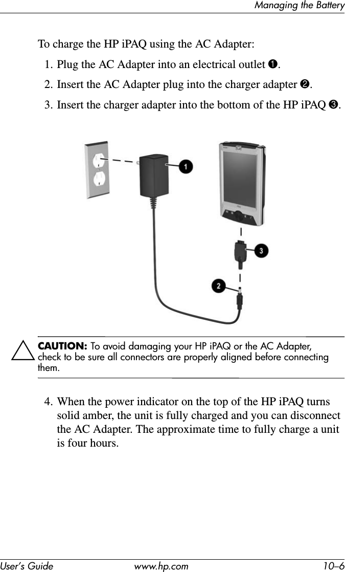 Managing the BatteryUser’s Guide www.hp.com 10–6To charge the HP iPAQ using the AC Adapter:1. Plug the AC Adapter into an electrical outlet 1.2. Insert the AC Adapter plug into the charger adapter 2.3. Insert the charger adapter into the bottom of the HP iPAQ 3.ÄCAUTION: To avoid damaging your HP iPAQ or the AC Adapter, check to be sure all connectors are properly aligned before connecting them.4. When the power indicator on the top of the HP iPAQ turns solid amber, the unit is fully charged and you can disconnect the AC Adapter. The approximate time to fully charge a unit is four hours.