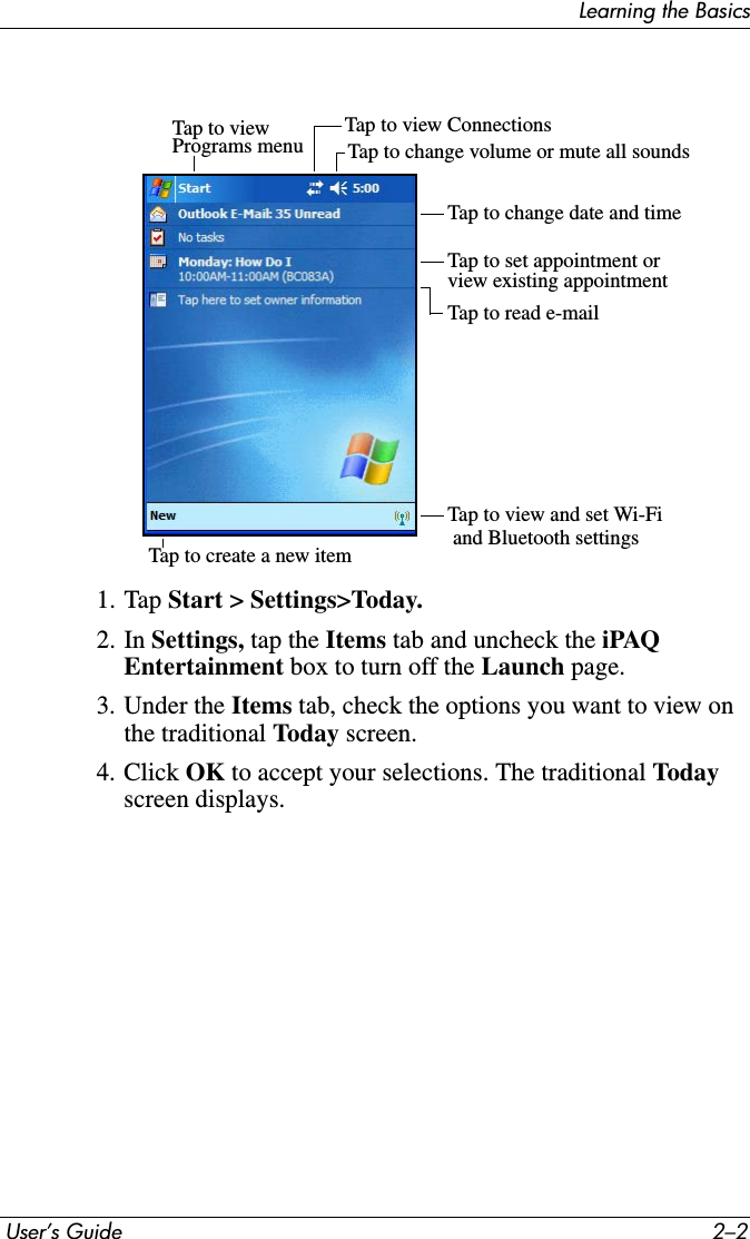 Learning the Basics User’s Guide 2–21. Tap Start &gt; Settings&gt;Today.2. In Settings, tap the Items tab and uncheck the iPAQ Entertainment box to turn off the Launch page.3. Under the Items tab, check the options you want to view on the traditional Today screen.4. Click OK to accept your selections. The traditional Todayscreen displays.Tap to viewPrograms menu Tap to change volume or mute all soundsTap to view ConnectionsTap to change date and timeTap to set appointment or view existing appointmentTap to read e-mailTap to create a new itemTap to view and set Wi-Fi and Bluetooth settings