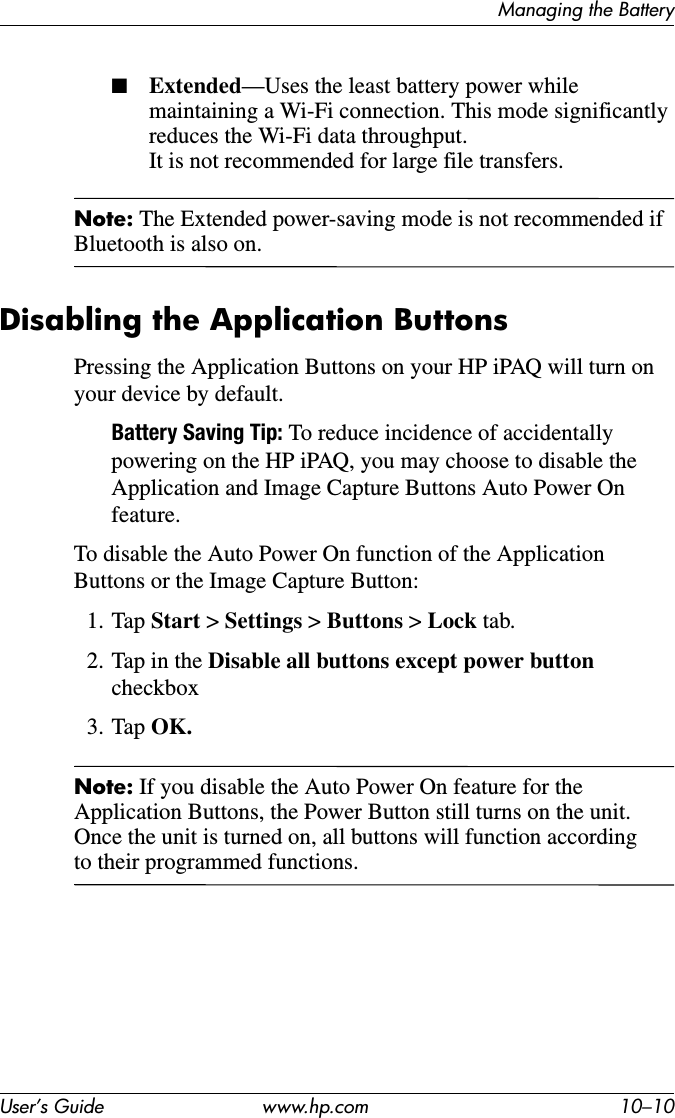Managing the BatteryUser’s Guide www.hp.com 10–10■Extended—Uses the least battery power while maintaining a Wi-Fi connection. This mode significantly reduces the Wi-Fi data throughput. It is not recommended for large file transfers.Note: The Extended power-saving mode is not recommended if Bluetooth is also on.Disabling the Application ButtonsPressing the Application Buttons on your HP iPAQ will turn on your device by default.Battery Saving Tip: To reduce incidence of accidentally powering on the HP iPAQ, you may choose to disable the Application and Image Capture Buttons Auto Power On feature.To disable the Auto Power On function of the Application Buttons or the Image Capture Button:1. Tap Start &gt; Settings &gt; Buttons &gt; Lock tab.2. Tap in the Disable all buttons except power button checkbox3. Tap OK.Note: If you disable the Auto Power On feature for the Application Buttons, the Power Button still turns on the unit. Once the unit is turned on, all buttons will function according to their programmed functions.
